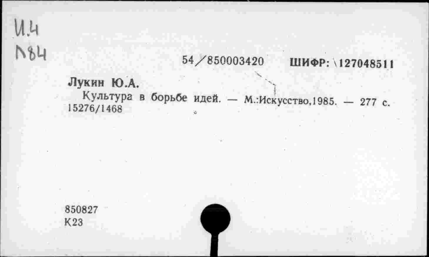 ﻿и.ц
ГчЪЦ
54/850003420 ШИФР: \ 127048511
Лукин Ю.А.
Культура в борьбе идей. — М.:Искусство,1985 — 277 с 15276/1468
850827
К23